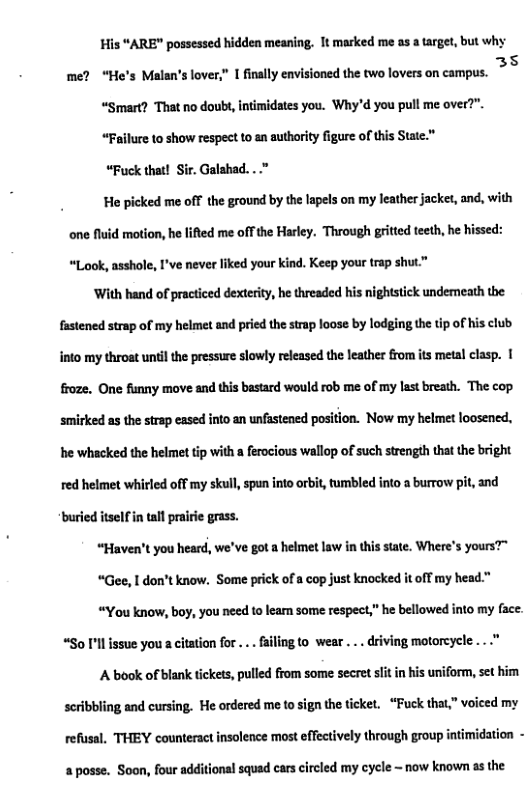 His “ARE” possessed hidden meaning. 1t marked me as a target, but why me? “He’s Maln’slover” 1 fnally visioned th twoloves on campus. >© “Smart? That no doubs, intimidates you. Why’d you pull me over?”. “Faillre 10 show respect to an authority figure of this State." “Fuck that! Sir. Galahad....” He picked me off the ground by the lapels on my leather jacket, and, with one fluid motion, he lifted me offthe Harley. Through gritted teeth, he hissed: “Look, asshole, I’ve never liked your kind. Keep your trap shut” ‘With hand of practiced dexterity, he threaded his nightstick undemeath the fastened strap of my helmet and pried the strap loose by lodging the tip of his club. into my throat until the pressure slowly released the leather from its metal elasp. | froze. One funny move and this bastard would rob me of my last breath. The cop. smirked as the strap eased into an unfastened position. Now my helmet loosened, he whacked the helmet tip with a ferocious wallop of such strength that the bright red helmet whirled off my skull, spun into orbit, tumbled into a burrow pit, and ‘buried itselfin tal prairi grass. “Haven’t you heard, we’ve got a helmet law in this state. Where’s yours”" *Gee, I don’t know. Some prick of a cop just knocked it off my head." “You know, boy, you need to leam some respect,” he bellowed into my face. “So I’ll issue you a citation for ... failing to. wear ... driving motorcycle A book of blank tickets, pulled from some secret st in his uniform, set him scribbling and cursing. He ordered me to sign the ticket. “Fuck that,” voiced my refusal, THEY counteract insolence most effectively through group intimidation - a posse. Soon, four additional squad cars circled my cycle ~ now known as the